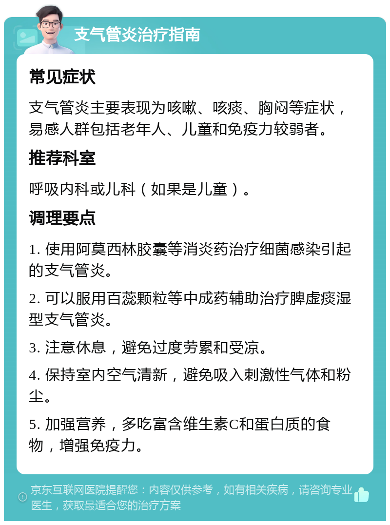 支气管炎治疗指南 常见症状 支气管炎主要表现为咳嗽、咳痰、胸闷等症状，易感人群包括老年人、儿童和免疫力较弱者。 推荐科室 呼吸内科或儿科（如果是儿童）。 调理要点 1. 使用阿莫西林胶囊等消炎药治疗细菌感染引起的支气管炎。 2. 可以服用百蕊颗粒等中成药辅助治疗脾虚痰湿型支气管炎。 3. 注意休息，避免过度劳累和受凉。 4. 保持室内空气清新，避免吸入刺激性气体和粉尘。 5. 加强营养，多吃富含维生素C和蛋白质的食物，增强免疫力。