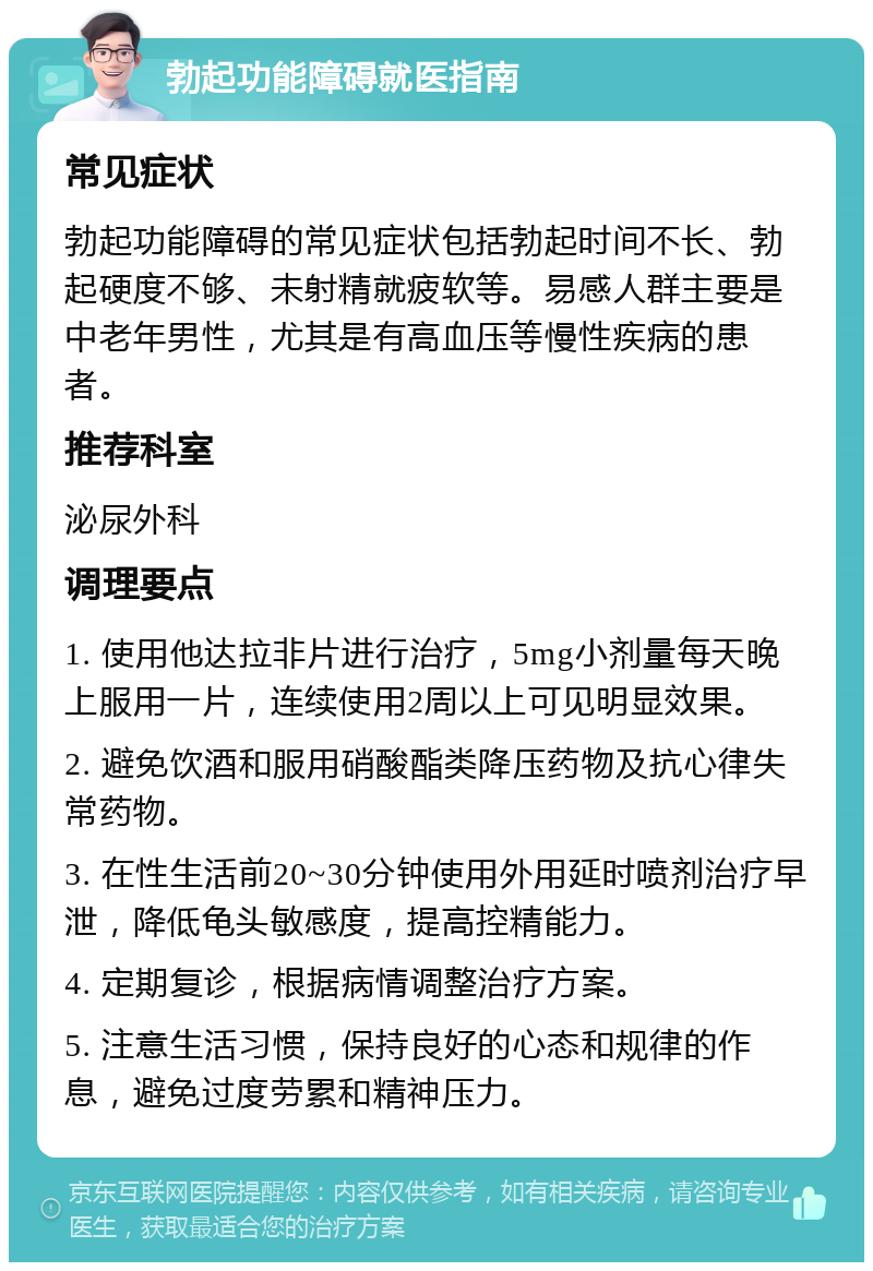 勃起功能障碍就医指南 常见症状 勃起功能障碍的常见症状包括勃起时间不长、勃起硬度不够、未射精就疲软等。易感人群主要是中老年男性，尤其是有高血压等慢性疾病的患者。 推荐科室 泌尿外科 调理要点 1. 使用他达拉非片进行治疗，5mg小剂量每天晚上服用一片，连续使用2周以上可见明显效果。 2. 避免饮酒和服用硝酸酯类降压药物及抗心律失常药物。 3. 在性生活前20~30分钟使用外用延时喷剂治疗早泄，降低龟头敏感度，提高控精能力。 4. 定期复诊，根据病情调整治疗方案。 5. 注意生活习惯，保持良好的心态和规律的作息，避免过度劳累和精神压力。