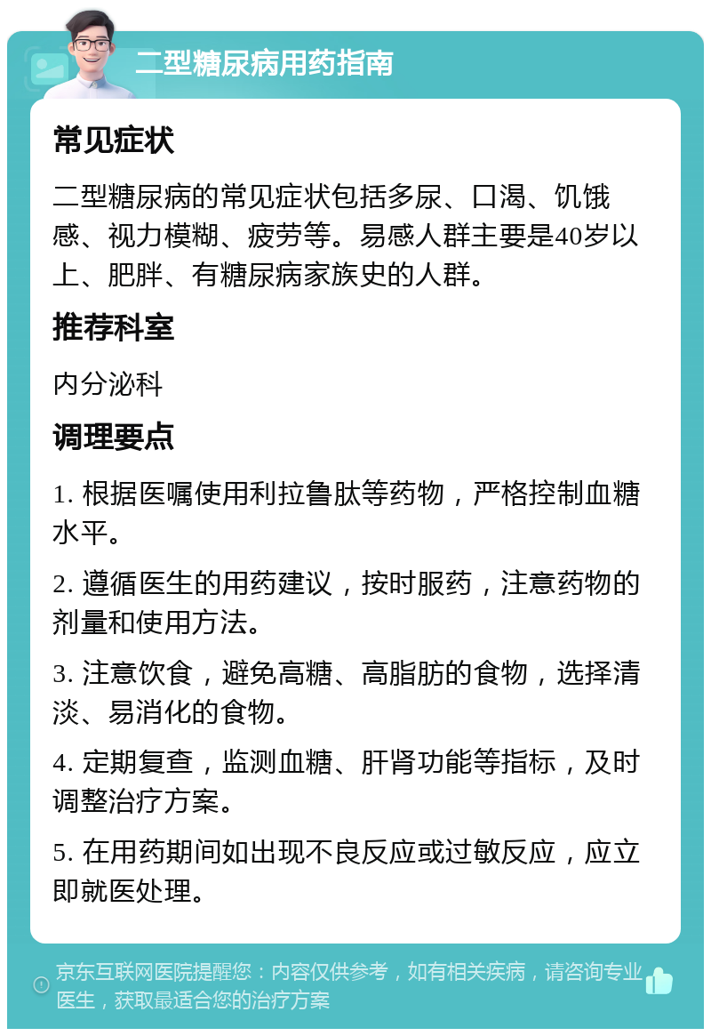 二型糖尿病用药指南 常见症状 二型糖尿病的常见症状包括多尿、口渴、饥饿感、视力模糊、疲劳等。易感人群主要是40岁以上、肥胖、有糖尿病家族史的人群。 推荐科室 内分泌科 调理要点 1. 根据医嘱使用利拉鲁肽等药物，严格控制血糖水平。 2. 遵循医生的用药建议，按时服药，注意药物的剂量和使用方法。 3. 注意饮食，避免高糖、高脂肪的食物，选择清淡、易消化的食物。 4. 定期复查，监测血糖、肝肾功能等指标，及时调整治疗方案。 5. 在用药期间如出现不良反应或过敏反应，应立即就医处理。