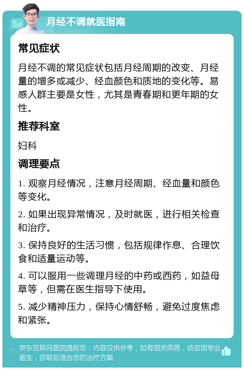 月经不调就医指南 常见症状 月经不调的常见症状包括月经周期的改变、月经量的增多或减少、经血颜色和质地的变化等。易感人群主要是女性，尤其是青春期和更年期的女性。 推荐科室 妇科 调理要点 1. 观察月经情况，注意月经周期、经血量和颜色等变化。 2. 如果出现异常情况，及时就医，进行相关检查和治疗。 3. 保持良好的生活习惯，包括规律作息、合理饮食和适量运动等。 4. 可以服用一些调理月经的中药或西药，如益母草等，但需在医生指导下使用。 5. 减少精神压力，保持心情舒畅，避免过度焦虑和紧张。