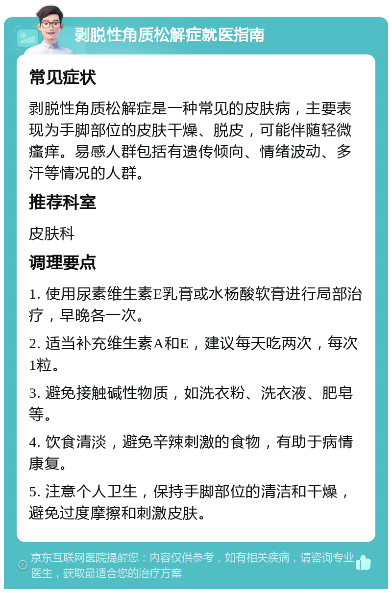 剥脱性角质松解症就医指南 常见症状 剥脱性角质松解症是一种常见的皮肤病，主要表现为手脚部位的皮肤干燥、脱皮，可能伴随轻微瘙痒。易感人群包括有遗传倾向、情绪波动、多汗等情况的人群。 推荐科室 皮肤科 调理要点 1. 使用尿素维生素E乳膏或水杨酸软膏进行局部治疗，早晚各一次。 2. 适当补充维生素A和E，建议每天吃两次，每次1粒。 3. 避免接触碱性物质，如洗衣粉、洗衣液、肥皂等。 4. 饮食清淡，避免辛辣刺激的食物，有助于病情康复。 5. 注意个人卫生，保持手脚部位的清洁和干燥，避免过度摩擦和刺激皮肤。