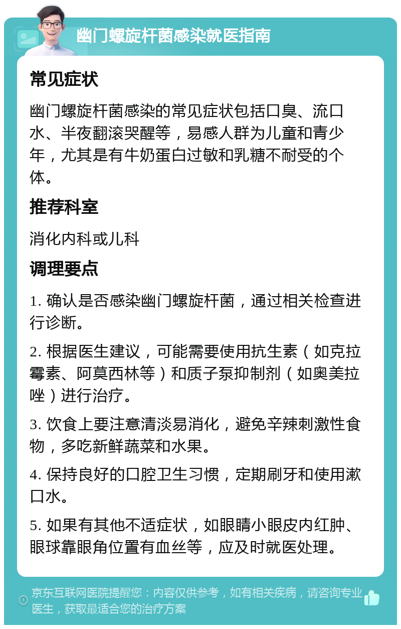 幽门螺旋杆菌感染就医指南 常见症状 幽门螺旋杆菌感染的常见症状包括口臭、流口水、半夜翻滚哭醒等，易感人群为儿童和青少年，尤其是有牛奶蛋白过敏和乳糖不耐受的个体。 推荐科室 消化内科或儿科 调理要点 1. 确认是否感染幽门螺旋杆菌，通过相关检查进行诊断。 2. 根据医生建议，可能需要使用抗生素（如克拉霉素、阿莫西林等）和质子泵抑制剂（如奥美拉唑）进行治疗。 3. 饮食上要注意清淡易消化，避免辛辣刺激性食物，多吃新鲜蔬菜和水果。 4. 保持良好的口腔卫生习惯，定期刷牙和使用漱口水。 5. 如果有其他不适症状，如眼睛小眼皮内红肿、眼球靠眼角位置有血丝等，应及时就医处理。