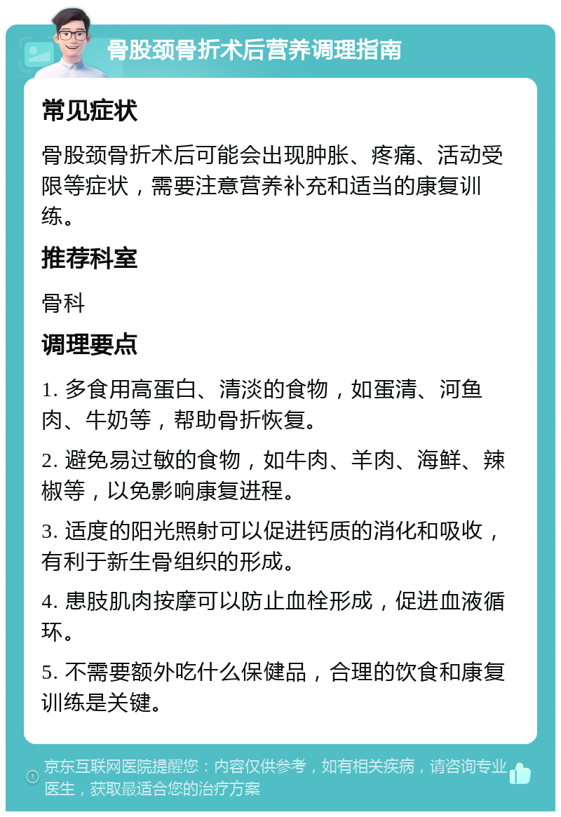 骨股颈骨折术后营养调理指南 常见症状 骨股颈骨折术后可能会出现肿胀、疼痛、活动受限等症状，需要注意营养补充和适当的康复训练。 推荐科室 骨科 调理要点 1. 多食用高蛋白、清淡的食物，如蛋清、河鱼肉、牛奶等，帮助骨折恢复。 2. 避免易过敏的食物，如牛肉、羊肉、海鲜、辣椒等，以免影响康复进程。 3. 适度的阳光照射可以促进钙质的消化和吸收，有利于新生骨组织的形成。 4. 患肢肌肉按摩可以防止血栓形成，促进血液循环。 5. 不需要额外吃什么保健品，合理的饮食和康复训练是关键。