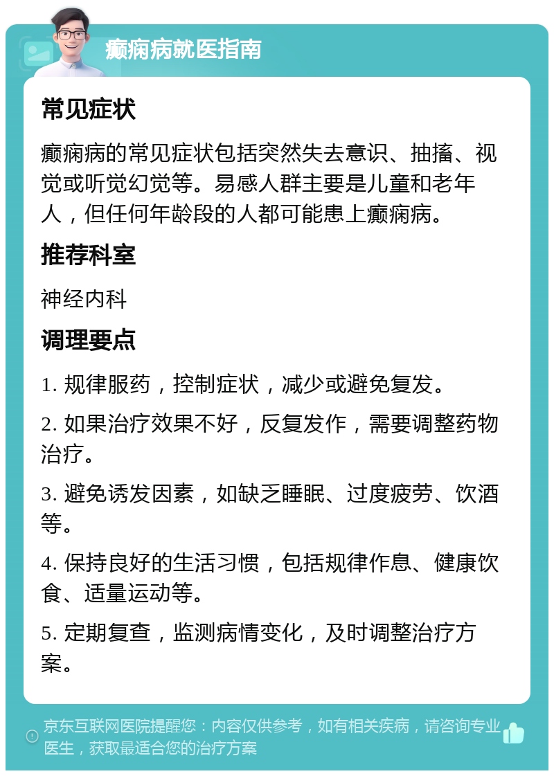 癫痫病就医指南 常见症状 癫痫病的常见症状包括突然失去意识、抽搐、视觉或听觉幻觉等。易感人群主要是儿童和老年人，但任何年龄段的人都可能患上癫痫病。 推荐科室 神经内科 调理要点 1. 规律服药，控制症状，减少或避免复发。 2. 如果治疗效果不好，反复发作，需要调整药物治疗。 3. 避免诱发因素，如缺乏睡眠、过度疲劳、饮酒等。 4. 保持良好的生活习惯，包括规律作息、健康饮食、适量运动等。 5. 定期复查，监测病情变化，及时调整治疗方案。