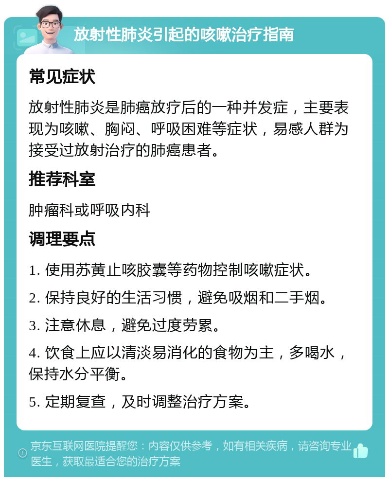 放射性肺炎引起的咳嗽治疗指南 常见症状 放射性肺炎是肺癌放疗后的一种并发症，主要表现为咳嗽、胸闷、呼吸困难等症状，易感人群为接受过放射治疗的肺癌患者。 推荐科室 肿瘤科或呼吸内科 调理要点 1. 使用苏黄止咳胶囊等药物控制咳嗽症状。 2. 保持良好的生活习惯，避免吸烟和二手烟。 3. 注意休息，避免过度劳累。 4. 饮食上应以清淡易消化的食物为主，多喝水，保持水分平衡。 5. 定期复查，及时调整治疗方案。