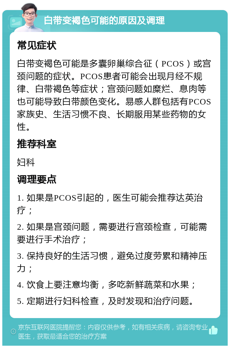 白带变褐色可能的原因及调理 常见症状 白带变褐色可能是多囊卵巢综合征（PCOS）或宫颈问题的症状。PCOS患者可能会出现月经不规律、白带褐色等症状；宫颈问题如糜烂、息肉等也可能导致白带颜色变化。易感人群包括有PCOS家族史、生活习惯不良、长期服用某些药物的女性。 推荐科室 妇科 调理要点 1. 如果是PCOS引起的，医生可能会推荐达英治疗； 2. 如果是宫颈问题，需要进行宫颈检查，可能需要进行手术治疗； 3. 保持良好的生活习惯，避免过度劳累和精神压力； 4. 饮食上要注意均衡，多吃新鲜蔬菜和水果； 5. 定期进行妇科检查，及时发现和治疗问题。