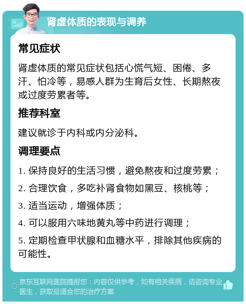 肾虚体质的表现与调养 常见症状 肾虚体质的常见症状包括心慌气短、困倦、多汗、怕冷等，易感人群为生育后女性、长期熬夜或过度劳累者等。 推荐科室 建议就诊于内科或内分泌科。 调理要点 1. 保持良好的生活习惯，避免熬夜和过度劳累； 2. 合理饮食，多吃补肾食物如黑豆、核桃等； 3. 适当运动，增强体质； 4. 可以服用六味地黄丸等中药进行调理； 5. 定期检查甲状腺和血糖水平，排除其他疾病的可能性。