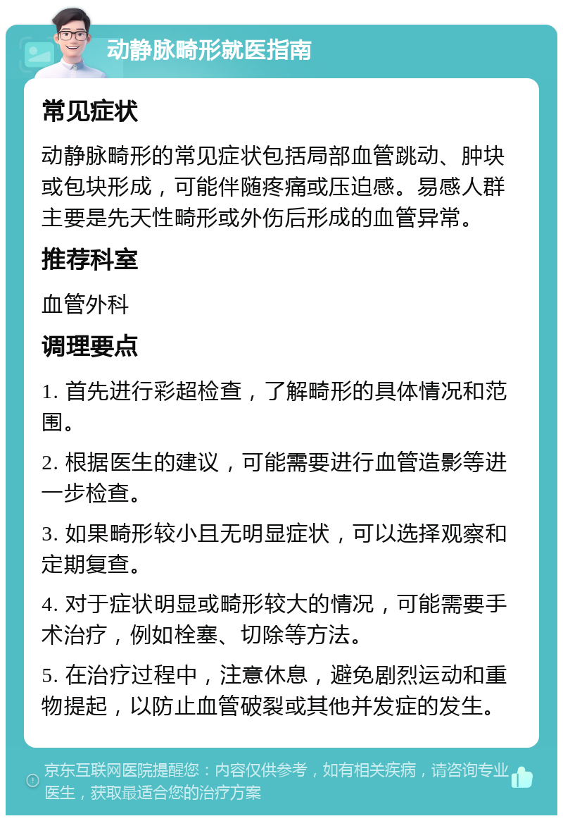 动静脉畸形就医指南 常见症状 动静脉畸形的常见症状包括局部血管跳动、肿块或包块形成，可能伴随疼痛或压迫感。易感人群主要是先天性畸形或外伤后形成的血管异常。 推荐科室 血管外科 调理要点 1. 首先进行彩超检查，了解畸形的具体情况和范围。 2. 根据医生的建议，可能需要进行血管造影等进一步检查。 3. 如果畸形较小且无明显症状，可以选择观察和定期复查。 4. 对于症状明显或畸形较大的情况，可能需要手术治疗，例如栓塞、切除等方法。 5. 在治疗过程中，注意休息，避免剧烈运动和重物提起，以防止血管破裂或其他并发症的发生。