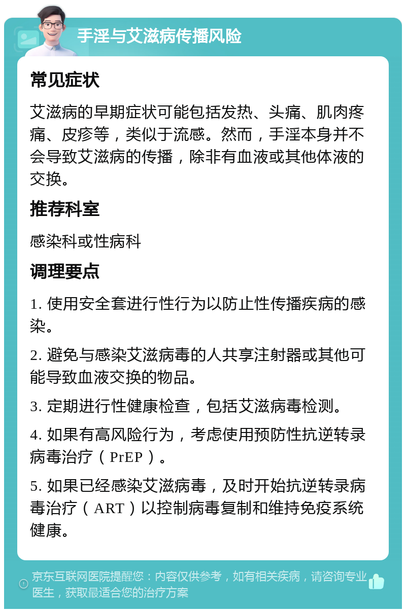 手淫与艾滋病传播风险 常见症状 艾滋病的早期症状可能包括发热、头痛、肌肉疼痛、皮疹等，类似于流感。然而，手淫本身并不会导致艾滋病的传播，除非有血液或其他体液的交换。 推荐科室 感染科或性病科 调理要点 1. 使用安全套进行性行为以防止性传播疾病的感染。 2. 避免与感染艾滋病毒的人共享注射器或其他可能导致血液交换的物品。 3. 定期进行性健康检查，包括艾滋病毒检测。 4. 如果有高风险行为，考虑使用预防性抗逆转录病毒治疗（PrEP）。 5. 如果已经感染艾滋病毒，及时开始抗逆转录病毒治疗（ART）以控制病毒复制和维持免疫系统健康。