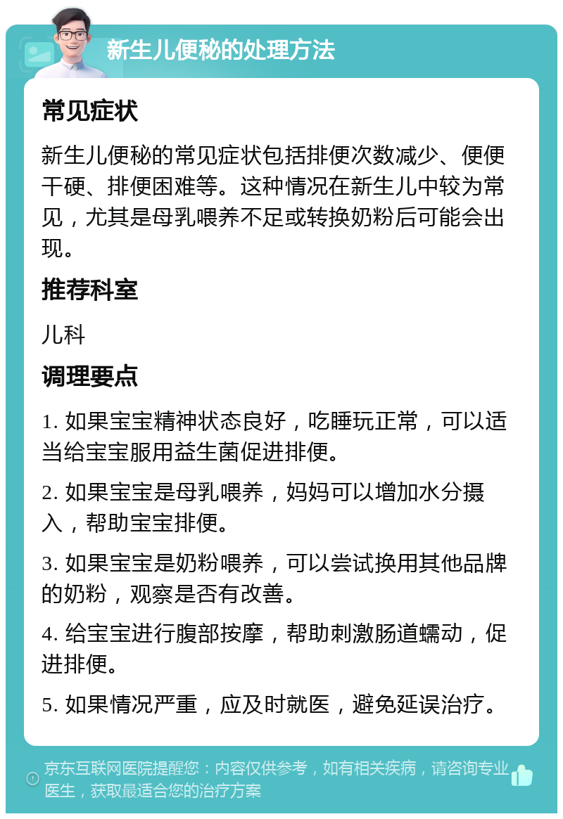 新生儿便秘的处理方法 常见症状 新生儿便秘的常见症状包括排便次数减少、便便干硬、排便困难等。这种情况在新生儿中较为常见，尤其是母乳喂养不足或转换奶粉后可能会出现。 推荐科室 儿科 调理要点 1. 如果宝宝精神状态良好，吃睡玩正常，可以适当给宝宝服用益生菌促进排便。 2. 如果宝宝是母乳喂养，妈妈可以增加水分摄入，帮助宝宝排便。 3. 如果宝宝是奶粉喂养，可以尝试换用其他品牌的奶粉，观察是否有改善。 4. 给宝宝进行腹部按摩，帮助刺激肠道蠕动，促进排便。 5. 如果情况严重，应及时就医，避免延误治疗。