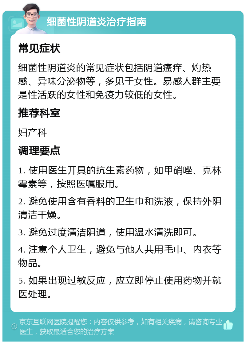 细菌性阴道炎治疗指南 常见症状 细菌性阴道炎的常见症状包括阴道瘙痒、灼热感、异味分泌物等，多见于女性。易感人群主要是性活跃的女性和免疫力较低的女性。 推荐科室 妇产科 调理要点 1. 使用医生开具的抗生素药物，如甲硝唑、克林霉素等，按照医嘱服用。 2. 避免使用含有香料的卫生巾和洗液，保持外阴清洁干燥。 3. 避免过度清洁阴道，使用温水清洗即可。 4. 注意个人卫生，避免与他人共用毛巾、内衣等物品。 5. 如果出现过敏反应，应立即停止使用药物并就医处理。