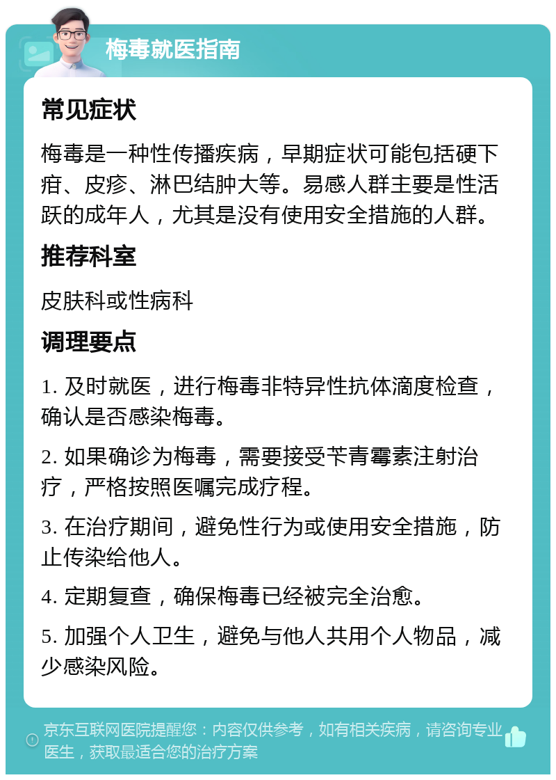 梅毒就医指南 常见症状 梅毒是一种性传播疾病，早期症状可能包括硬下疳、皮疹、淋巴结肿大等。易感人群主要是性活跃的成年人，尤其是没有使用安全措施的人群。 推荐科室 皮肤科或性病科 调理要点 1. 及时就医，进行梅毒非特异性抗体滴度检查，确认是否感染梅毒。 2. 如果确诊为梅毒，需要接受苄青霉素注射治疗，严格按照医嘱完成疗程。 3. 在治疗期间，避免性行为或使用安全措施，防止传染给他人。 4. 定期复查，确保梅毒已经被完全治愈。 5. 加强个人卫生，避免与他人共用个人物品，减少感染风险。