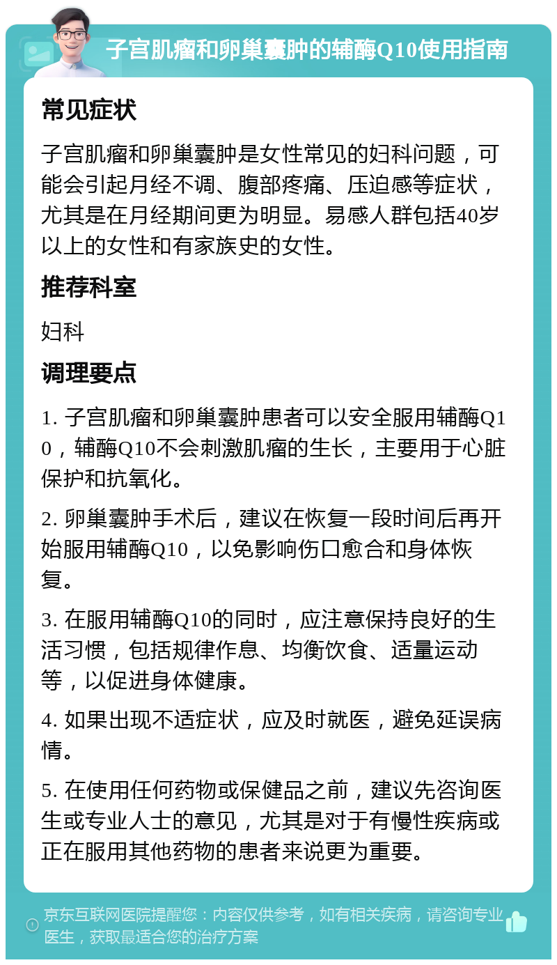 子宫肌瘤和卵巢囊肿的辅酶Q10使用指南 常见症状 子宫肌瘤和卵巢囊肿是女性常见的妇科问题，可能会引起月经不调、腹部疼痛、压迫感等症状，尤其是在月经期间更为明显。易感人群包括40岁以上的女性和有家族史的女性。 推荐科室 妇科 调理要点 1. 子宫肌瘤和卵巢囊肿患者可以安全服用辅酶Q10，辅酶Q10不会刺激肌瘤的生长，主要用于心脏保护和抗氧化。 2. 卵巢囊肿手术后，建议在恢复一段时间后再开始服用辅酶Q10，以免影响伤口愈合和身体恢复。 3. 在服用辅酶Q10的同时，应注意保持良好的生活习惯，包括规律作息、均衡饮食、适量运动等，以促进身体健康。 4. 如果出现不适症状，应及时就医，避免延误病情。 5. 在使用任何药物或保健品之前，建议先咨询医生或专业人士的意见，尤其是对于有慢性疾病或正在服用其他药物的患者来说更为重要。