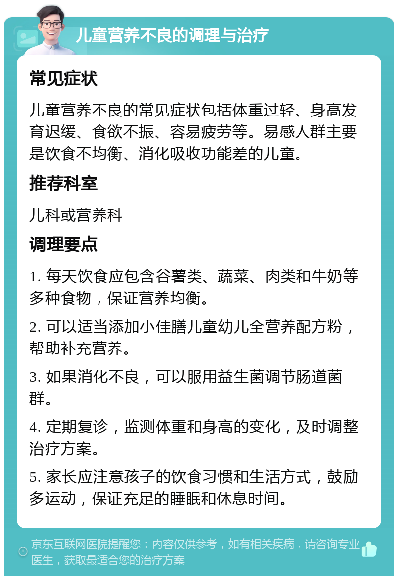 儿童营养不良的调理与治疗 常见症状 儿童营养不良的常见症状包括体重过轻、身高发育迟缓、食欲不振、容易疲劳等。易感人群主要是饮食不均衡、消化吸收功能差的儿童。 推荐科室 儿科或营养科 调理要点 1. 每天饮食应包含谷薯类、蔬菜、肉类和牛奶等多种食物，保证营养均衡。 2. 可以适当添加小佳膳儿童幼儿全营养配方粉，帮助补充营养。 3. 如果消化不良，可以服用益生菌调节肠道菌群。 4. 定期复诊，监测体重和身高的变化，及时调整治疗方案。 5. 家长应注意孩子的饮食习惯和生活方式，鼓励多运动，保证充足的睡眠和休息时间。