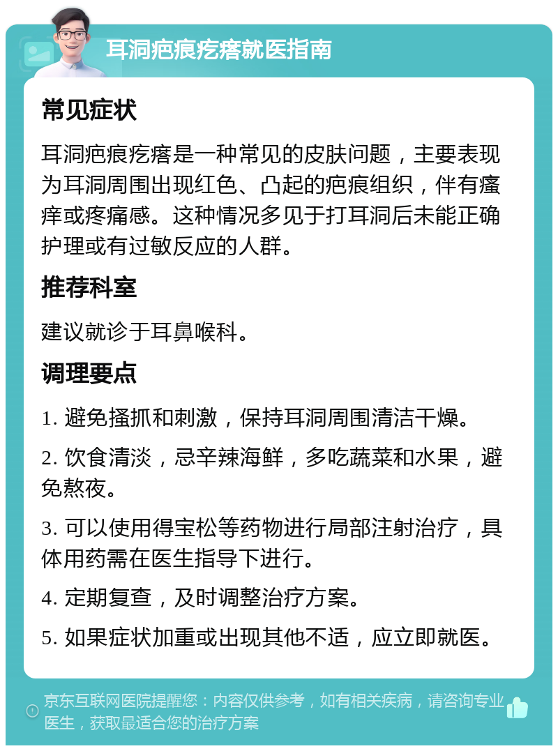 耳洞疤痕疙瘩就医指南 常见症状 耳洞疤痕疙瘩是一种常见的皮肤问题，主要表现为耳洞周围出现红色、凸起的疤痕组织，伴有瘙痒或疼痛感。这种情况多见于打耳洞后未能正确护理或有过敏反应的人群。 推荐科室 建议就诊于耳鼻喉科。 调理要点 1. 避免搔抓和刺激，保持耳洞周围清洁干燥。 2. 饮食清淡，忌辛辣海鲜，多吃蔬菜和水果，避免熬夜。 3. 可以使用得宝松等药物进行局部注射治疗，具体用药需在医生指导下进行。 4. 定期复查，及时调整治疗方案。 5. 如果症状加重或出现其他不适，应立即就医。