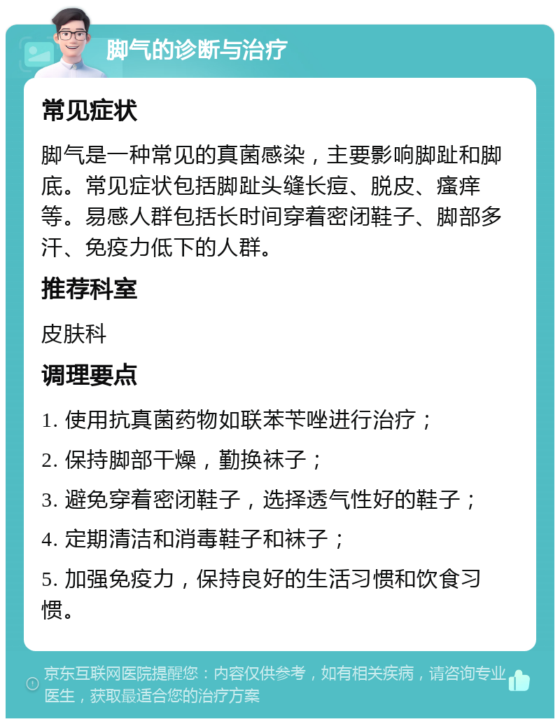 脚气的诊断与治疗 常见症状 脚气是一种常见的真菌感染，主要影响脚趾和脚底。常见症状包括脚趾头缝长痘、脱皮、瘙痒等。易感人群包括长时间穿着密闭鞋子、脚部多汗、免疫力低下的人群。 推荐科室 皮肤科 调理要点 1. 使用抗真菌药物如联苯苄唑进行治疗； 2. 保持脚部干燥，勤换袜子； 3. 避免穿着密闭鞋子，选择透气性好的鞋子； 4. 定期清洁和消毒鞋子和袜子； 5. 加强免疫力，保持良好的生活习惯和饮食习惯。