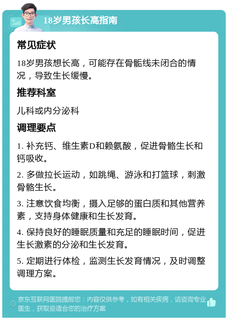 18岁男孩长高指南 常见症状 18岁男孩想长高，可能存在骨骺线未闭合的情况，导致生长缓慢。 推荐科室 儿科或内分泌科 调理要点 1. 补充钙、维生素D和赖氨酸，促进骨骼生长和钙吸收。 2. 多做拉长运动，如跳绳、游泳和打篮球，刺激骨骼生长。 3. 注意饮食均衡，摄入足够的蛋白质和其他营养素，支持身体健康和生长发育。 4. 保持良好的睡眠质量和充足的睡眠时间，促进生长激素的分泌和生长发育。 5. 定期进行体检，监测生长发育情况，及时调整调理方案。