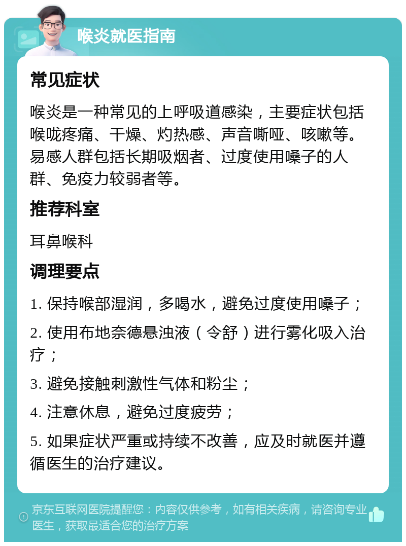 喉炎就医指南 常见症状 喉炎是一种常见的上呼吸道感染，主要症状包括喉咙疼痛、干燥、灼热感、声音嘶哑、咳嗽等。易感人群包括长期吸烟者、过度使用嗓子的人群、免疫力较弱者等。 推荐科室 耳鼻喉科 调理要点 1. 保持喉部湿润，多喝水，避免过度使用嗓子； 2. 使用布地奈德悬浊液（令舒）进行雾化吸入治疗； 3. 避免接触刺激性气体和粉尘； 4. 注意休息，避免过度疲劳； 5. 如果症状严重或持续不改善，应及时就医并遵循医生的治疗建议。