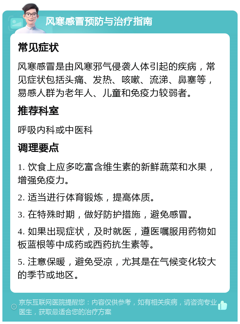 风寒感冒预防与治疗指南 常见症状 风寒感冒是由风寒邪气侵袭人体引起的疾病，常见症状包括头痛、发热、咳嗽、流涕、鼻塞等，易感人群为老年人、儿童和免疫力较弱者。 推荐科室 呼吸内科或中医科 调理要点 1. 饮食上应多吃富含维生素的新鲜蔬菜和水果，增强免疫力。 2. 适当进行体育锻炼，提高体质。 3. 在特殊时期，做好防护措施，避免感冒。 4. 如果出现症状，及时就医，遵医嘱服用药物如板蓝根等中成药或西药抗生素等。 5. 注意保暖，避免受凉，尤其是在气候变化较大的季节或地区。