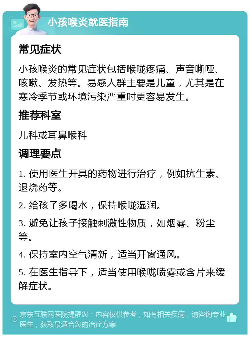 小孩喉炎就医指南 常见症状 小孩喉炎的常见症状包括喉咙疼痛、声音嘶哑、咳嗽、发热等。易感人群主要是儿童，尤其是在寒冷季节或环境污染严重时更容易发生。 推荐科室 儿科或耳鼻喉科 调理要点 1. 使用医生开具的药物进行治疗，例如抗生素、退烧药等。 2. 给孩子多喝水，保持喉咙湿润。 3. 避免让孩子接触刺激性物质，如烟雾、粉尘等。 4. 保持室内空气清新，适当开窗通风。 5. 在医生指导下，适当使用喉咙喷雾或含片来缓解症状。