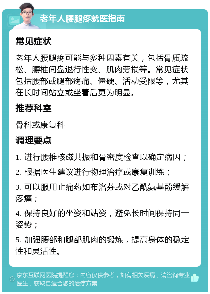 老年人腰腿疼就医指南 常见症状 老年人腰腿疼可能与多种因素有关，包括骨质疏松、腰椎间盘退行性变、肌肉劳损等。常见症状包括腰部或腿部疼痛、僵硬、活动受限等，尤其在长时间站立或坐着后更为明显。 推荐科室 骨科或康复科 调理要点 1. 进行腰椎核磁共振和骨密度检查以确定病因； 2. 根据医生建议进行物理治疗或康复训练； 3. 可以服用止痛药如布洛芬或对乙酰氨基酚缓解疼痛； 4. 保持良好的坐姿和站姿，避免长时间保持同一姿势； 5. 加强腰部和腿部肌肉的锻炼，提高身体的稳定性和灵活性。