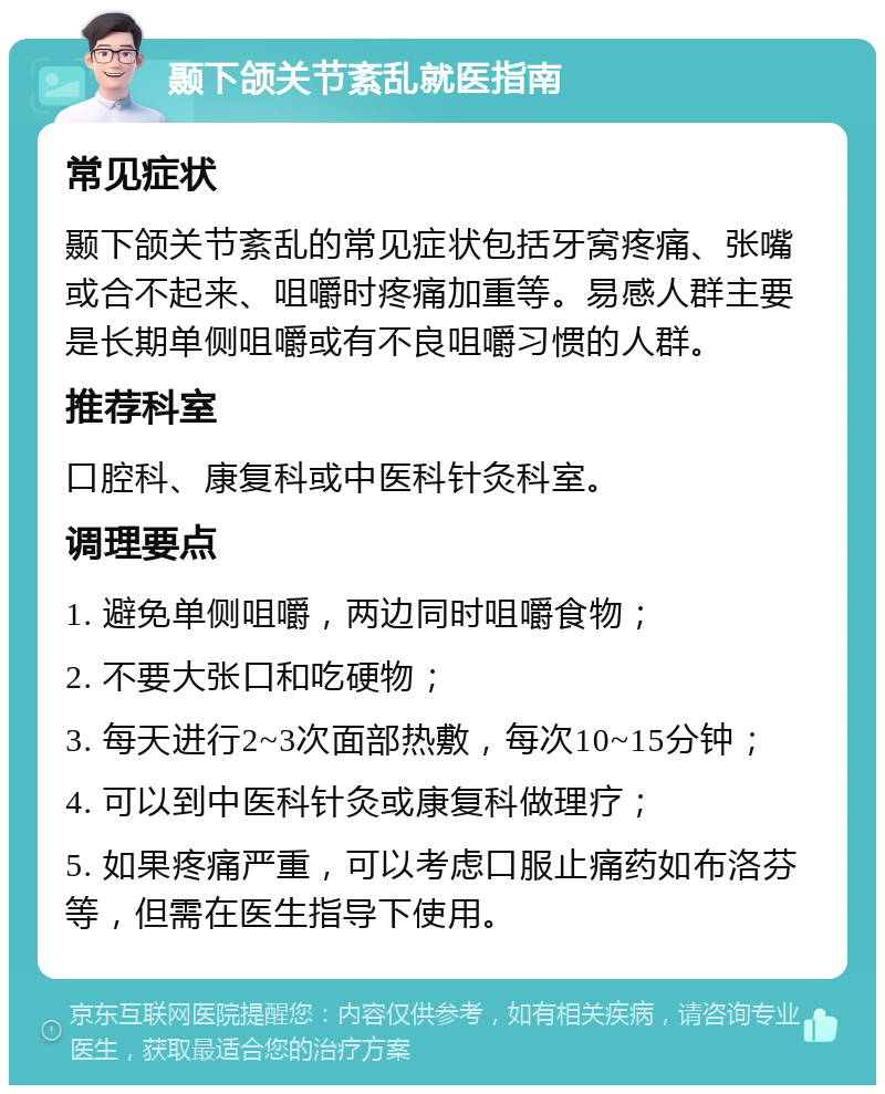 颞下颌关节紊乱就医指南 常见症状 颞下颌关节紊乱的常见症状包括牙窝疼痛、张嘴或合不起来、咀嚼时疼痛加重等。易感人群主要是长期单侧咀嚼或有不良咀嚼习惯的人群。 推荐科室 口腔科、康复科或中医科针灸科室。 调理要点 1. 避免单侧咀嚼，两边同时咀嚼食物； 2. 不要大张口和吃硬物； 3. 每天进行2~3次面部热敷，每次10~15分钟； 4. 可以到中医科针灸或康复科做理疗； 5. 如果疼痛严重，可以考虑口服止痛药如布洛芬等，但需在医生指导下使用。