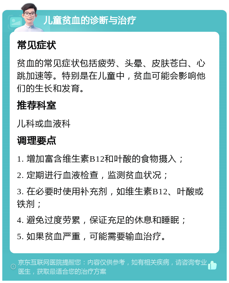 儿童贫血的诊断与治疗 常见症状 贫血的常见症状包括疲劳、头晕、皮肤苍白、心跳加速等。特别是在儿童中，贫血可能会影响他们的生长和发育。 推荐科室 儿科或血液科 调理要点 1. 增加富含维生素B12和叶酸的食物摄入； 2. 定期进行血液检查，监测贫血状况； 3. 在必要时使用补充剂，如维生素B12、叶酸或铁剂； 4. 避免过度劳累，保证充足的休息和睡眠； 5. 如果贫血严重，可能需要输血治疗。