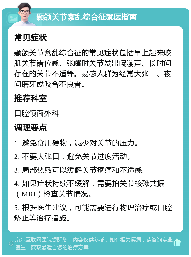 颞颌关节紊乱综合征就医指南 常见症状 颞颌关节紊乱综合征的常见症状包括早上起来咬肌关节错位感、张嘴时关节发出嘎嘣声、长时间存在的关节不适等。易感人群为经常大张口、夜间磨牙或咬合不良者。 推荐科室 口腔颌面外科 调理要点 1. 避免食用硬物，减少对关节的压力。 2. 不要大张口，避免关节过度活动。 3. 局部热敷可以缓解关节疼痛和不适感。 4. 如果症状持续不缓解，需要拍关节核磁共振（MRI）检查关节情况。 5. 根据医生建议，可能需要进行物理治疗或口腔矫正等治疗措施。