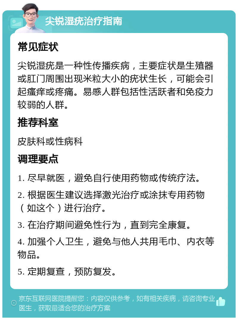 尖锐湿疣治疗指南 常见症状 尖锐湿疣是一种性传播疾病，主要症状是生殖器或肛门周围出现米粒大小的疣状生长，可能会引起瘙痒或疼痛。易感人群包括性活跃者和免疫力较弱的人群。 推荐科室 皮肤科或性病科 调理要点 1. 尽早就医，避免自行使用药物或传统疗法。 2. 根据医生建议选择激光治疗或涂抹专用药物（如这个）进行治疗。 3. 在治疗期间避免性行为，直到完全康复。 4. 加强个人卫生，避免与他人共用毛巾、内衣等物品。 5. 定期复查，预防复发。