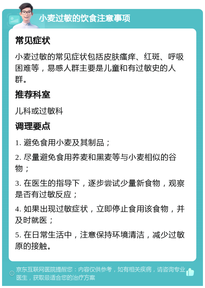 小麦过敏的饮食注意事项 常见症状 小麦过敏的常见症状包括皮肤瘙痒、红斑、呼吸困难等，易感人群主要是儿童和有过敏史的人群。 推荐科室 儿科或过敏科 调理要点 1. 避免食用小麦及其制品； 2. 尽量避免食用荞麦和黑麦等与小麦相似的谷物； 3. 在医生的指导下，逐步尝试少量新食物，观察是否有过敏反应； 4. 如果出现过敏症状，立即停止食用该食物，并及时就医； 5. 在日常生活中，注意保持环境清洁，减少过敏原的接触。