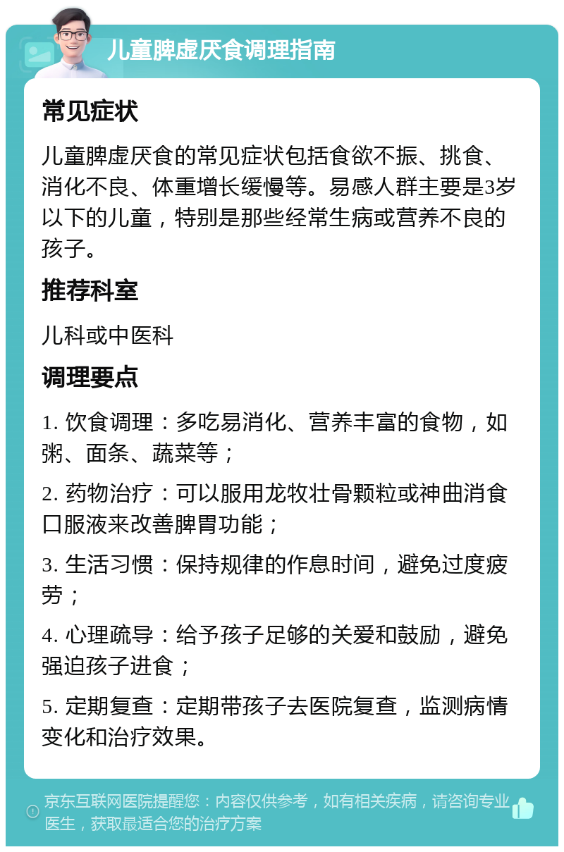 儿童脾虚厌食调理指南 常见症状 儿童脾虚厌食的常见症状包括食欲不振、挑食、消化不良、体重增长缓慢等。易感人群主要是3岁以下的儿童，特别是那些经常生病或营养不良的孩子。 推荐科室 儿科或中医科 调理要点 1. 饮食调理：多吃易消化、营养丰富的食物，如粥、面条、蔬菜等； 2. 药物治疗：可以服用龙牧壮骨颗粒或神曲消食口服液来改善脾胃功能； 3. 生活习惯：保持规律的作息时间，避免过度疲劳； 4. 心理疏导：给予孩子足够的关爱和鼓励，避免强迫孩子进食； 5. 定期复查：定期带孩子去医院复查，监测病情变化和治疗效果。