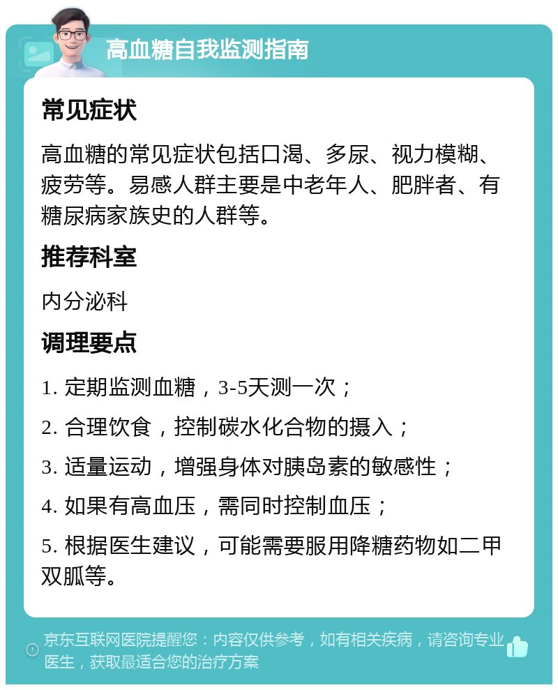 高血糖自我监测指南 常见症状 高血糖的常见症状包括口渴、多尿、视力模糊、疲劳等。易感人群主要是中老年人、肥胖者、有糖尿病家族史的人群等。 推荐科室 内分泌科 调理要点 1. 定期监测血糖，3-5天测一次； 2. 合理饮食，控制碳水化合物的摄入； 3. 适量运动，增强身体对胰岛素的敏感性； 4. 如果有高血压，需同时控制血压； 5. 根据医生建议，可能需要服用降糖药物如二甲双胍等。