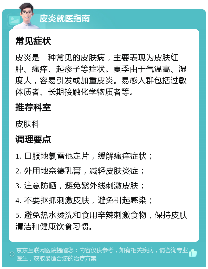 皮炎就医指南 常见症状 皮炎是一种常见的皮肤病，主要表现为皮肤红肿、瘙痒、起疹子等症状。夏季由于气温高、湿度大，容易引发或加重皮炎。易感人群包括过敏体质者、长期接触化学物质者等。 推荐科室 皮肤科 调理要点 1. 口服地氯雷他定片，缓解瘙痒症状； 2. 外用地奈德乳膏，减轻皮肤炎症； 3. 注意防晒，避免紫外线刺激皮肤； 4. 不要抠抓刺激皮肤，避免引起感染； 5. 避免热水烫洗和食用辛辣刺激食物，保持皮肤清洁和健康饮食习惯。