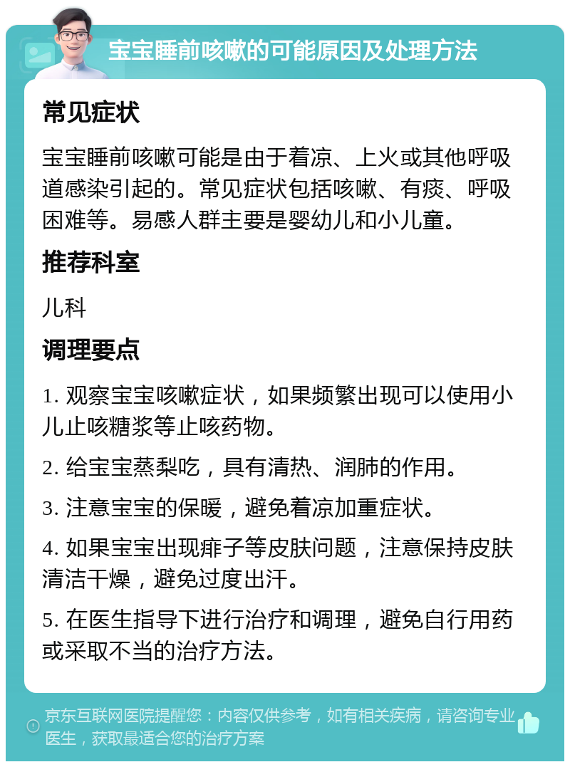 宝宝睡前咳嗽的可能原因及处理方法 常见症状 宝宝睡前咳嗽可能是由于着凉、上火或其他呼吸道感染引起的。常见症状包括咳嗽、有痰、呼吸困难等。易感人群主要是婴幼儿和小儿童。 推荐科室 儿科 调理要点 1. 观察宝宝咳嗽症状，如果频繁出现可以使用小儿止咳糖浆等止咳药物。 2. 给宝宝蒸梨吃，具有清热、润肺的作用。 3. 注意宝宝的保暖，避免着凉加重症状。 4. 如果宝宝出现痱子等皮肤问题，注意保持皮肤清洁干燥，避免过度出汗。 5. 在医生指导下进行治疗和调理，避免自行用药或采取不当的治疗方法。