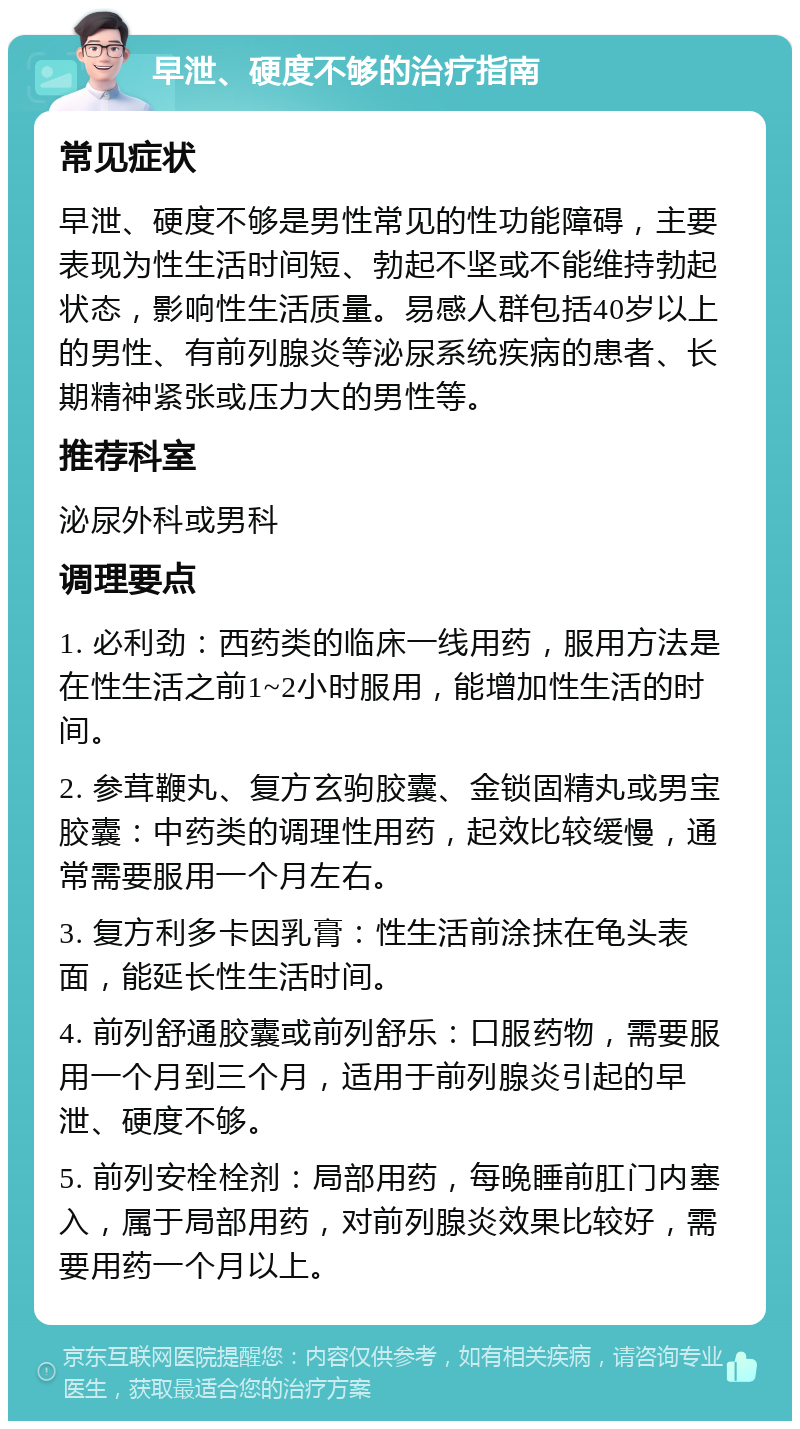 早泄、硬度不够的治疗指南 常见症状 早泄、硬度不够是男性常见的性功能障碍，主要表现为性生活时间短、勃起不坚或不能维持勃起状态，影响性生活质量。易感人群包括40岁以上的男性、有前列腺炎等泌尿系统疾病的患者、长期精神紧张或压力大的男性等。 推荐科室 泌尿外科或男科 调理要点 1. 必利劲：西药类的临床一线用药，服用方法是在性生活之前1~2小时服用，能增加性生活的时间。 2. 参茸鞭丸、复方玄驹胶囊、金锁固精丸或男宝胶囊：中药类的调理性用药，起效比较缓慢，通常需要服用一个月左右。 3. 复方利多卡因乳膏：性生活前涂抹在龟头表面，能延长性生活时间。 4. 前列舒通胶囊或前列舒乐：口服药物，需要服用一个月到三个月，适用于前列腺炎引起的早泄、硬度不够。 5. 前列安栓栓剂：局部用药，每晚睡前肛门内塞入，属于局部用药，对前列腺炎效果比较好，需要用药一个月以上。