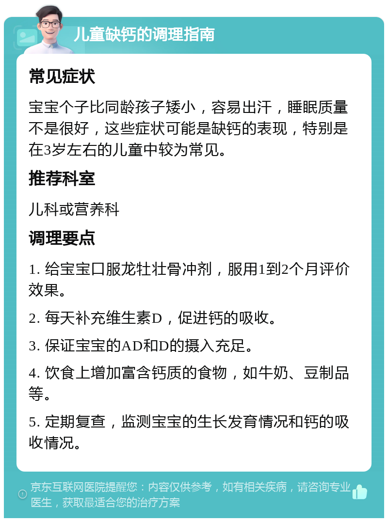 儿童缺钙的调理指南 常见症状 宝宝个子比同龄孩子矮小，容易出汗，睡眠质量不是很好，这些症状可能是缺钙的表现，特别是在3岁左右的儿童中较为常见。 推荐科室 儿科或营养科 调理要点 1. 给宝宝口服龙牡壮骨冲剂，服用1到2个月评价效果。 2. 每天补充维生素D，促进钙的吸收。 3. 保证宝宝的AD和D的摄入充足。 4. 饮食上增加富含钙质的食物，如牛奶、豆制品等。 5. 定期复查，监测宝宝的生长发育情况和钙的吸收情况。