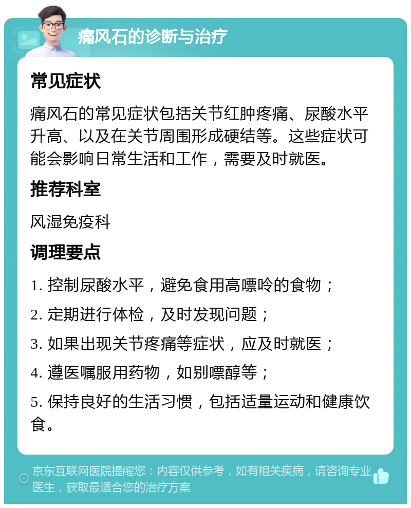 痛风石的诊断与治疗 常见症状 痛风石的常见症状包括关节红肿疼痛、尿酸水平升高、以及在关节周围形成硬结等。这些症状可能会影响日常生活和工作，需要及时就医。 推荐科室 风湿免疫科 调理要点 1. 控制尿酸水平，避免食用高嘌呤的食物； 2. 定期进行体检，及时发现问题； 3. 如果出现关节疼痛等症状，应及时就医； 4. 遵医嘱服用药物，如别嘌醇等； 5. 保持良好的生活习惯，包括适量运动和健康饮食。