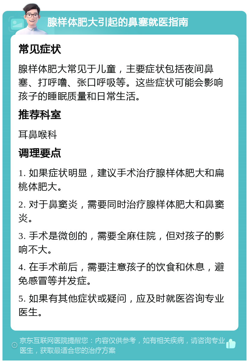 腺样体肥大引起的鼻塞就医指南 常见症状 腺样体肥大常见于儿童，主要症状包括夜间鼻塞、打呼噜、张口呼吸等。这些症状可能会影响孩子的睡眠质量和日常生活。 推荐科室 耳鼻喉科 调理要点 1. 如果症状明显，建议手术治疗腺样体肥大和扁桃体肥大。 2. 对于鼻窦炎，需要同时治疗腺样体肥大和鼻窦炎。 3. 手术是微创的，需要全麻住院，但对孩子的影响不大。 4. 在手术前后，需要注意孩子的饮食和休息，避免感冒等并发症。 5. 如果有其他症状或疑问，应及时就医咨询专业医生。