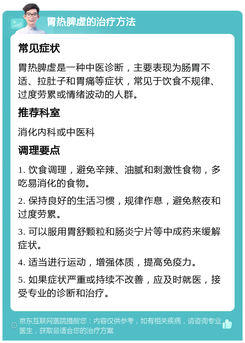 胃热脾虚的治疗方法 常见症状 胃热脾虚是一种中医诊断，主要表现为肠胃不适、拉肚子和胃痛等症状，常见于饮食不规律、过度劳累或情绪波动的人群。 推荐科室 消化内科或中医科 调理要点 1. 饮食调理，避免辛辣、油腻和刺激性食物，多吃易消化的食物。 2. 保持良好的生活习惯，规律作息，避免熬夜和过度劳累。 3. 可以服用胃舒颗粒和肠炎宁片等中成药来缓解症状。 4. 适当进行运动，增强体质，提高免疫力。 5. 如果症状严重或持续不改善，应及时就医，接受专业的诊断和治疗。