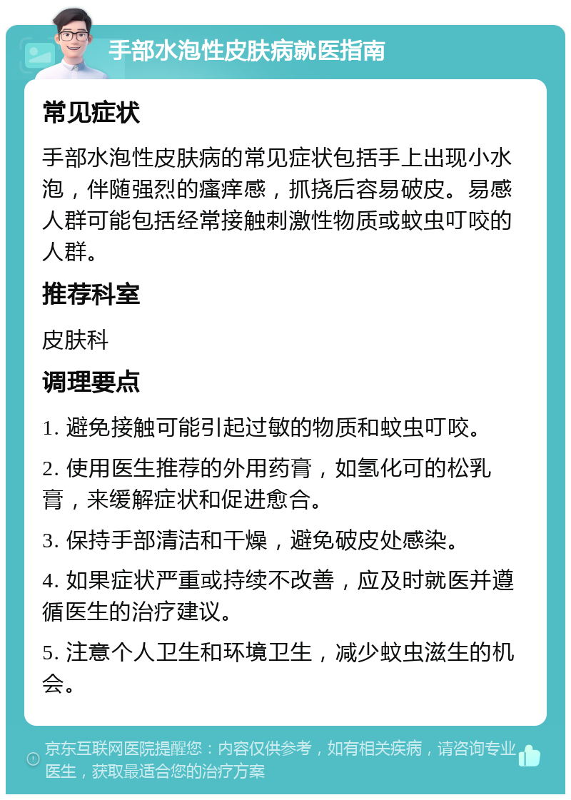 手部水泡性皮肤病就医指南 常见症状 手部水泡性皮肤病的常见症状包括手上出现小水泡，伴随强烈的瘙痒感，抓挠后容易破皮。易感人群可能包括经常接触刺激性物质或蚊虫叮咬的人群。 推荐科室 皮肤科 调理要点 1. 避免接触可能引起过敏的物质和蚊虫叮咬。 2. 使用医生推荐的外用药膏，如氢化可的松乳膏，来缓解症状和促进愈合。 3. 保持手部清洁和干燥，避免破皮处感染。 4. 如果症状严重或持续不改善，应及时就医并遵循医生的治疗建议。 5. 注意个人卫生和环境卫生，减少蚊虫滋生的机会。