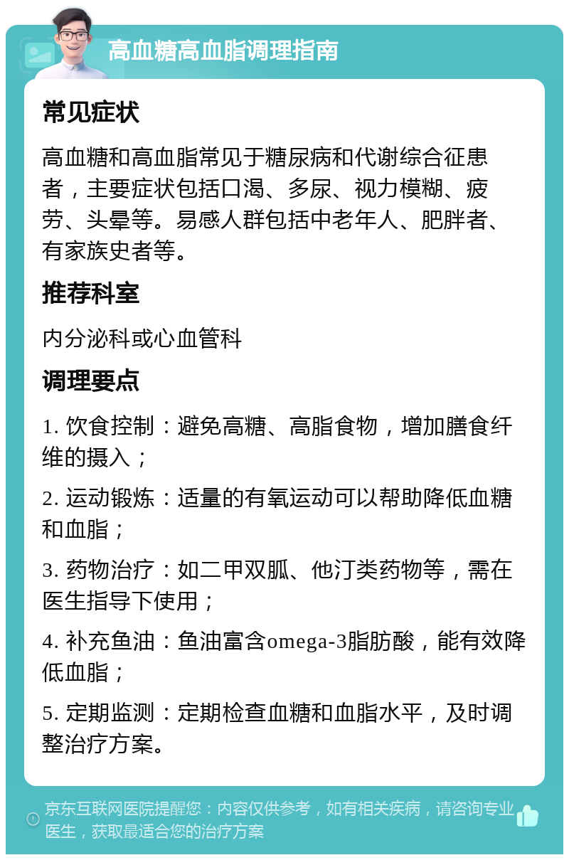 高血糖高血脂调理指南 常见症状 高血糖和高血脂常见于糖尿病和代谢综合征患者，主要症状包括口渴、多尿、视力模糊、疲劳、头晕等。易感人群包括中老年人、肥胖者、有家族史者等。 推荐科室 内分泌科或心血管科 调理要点 1. 饮食控制：避免高糖、高脂食物，增加膳食纤维的摄入； 2. 运动锻炼：适量的有氧运动可以帮助降低血糖和血脂； 3. 药物治疗：如二甲双胍、他汀类药物等，需在医生指导下使用； 4. 补充鱼油：鱼油富含omega-3脂肪酸，能有效降低血脂； 5. 定期监测：定期检查血糖和血脂水平，及时调整治疗方案。