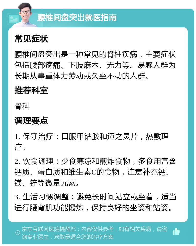 腰椎间盘突出就医指南 常见症状 腰椎间盘突出是一种常见的脊柱疾病，主要症状包括腰部疼痛、下肢麻木、无力等。易感人群为长期从事重体力劳动或久坐不动的人群。 推荐科室 骨科 调理要点 1. 保守治疗：口服甲钴胺和迈之灵片，热敷理疗。 2. 饮食调理：少食寒凉和煎炸食物，多食用富含钙质、蛋白质和维生素C的食物，注意补充钙、镁、锌等微量元素。 3. 生活习惯调整：避免长时间站立或坐着，适当进行腰背肌功能锻炼，保持良好的坐姿和站姿。