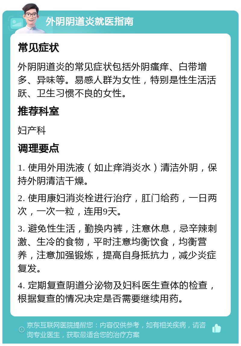 外阴阴道炎就医指南 常见症状 外阴阴道炎的常见症状包括外阴瘙痒、白带增多、异味等。易感人群为女性，特别是性生活活跃、卫生习惯不良的女性。 推荐科室 妇产科 调理要点 1. 使用外用洗液（如止痒消炎水）清洁外阴，保持外阴清洁干燥。 2. 使用康妇消炎栓进行治疗，肛门给药，一日两次，一次一粒，连用9天。 3. 避免性生活，勤换内裤，注意休息，忌辛辣刺激、生冷的食物，平时注意均衡饮食，均衡营养，注意加强锻炼，提高自身抵抗力，减少炎症复发。 4. 定期复查阴道分泌物及妇科医生查体的检查，根据复查的情况决定是否需要继续用药。