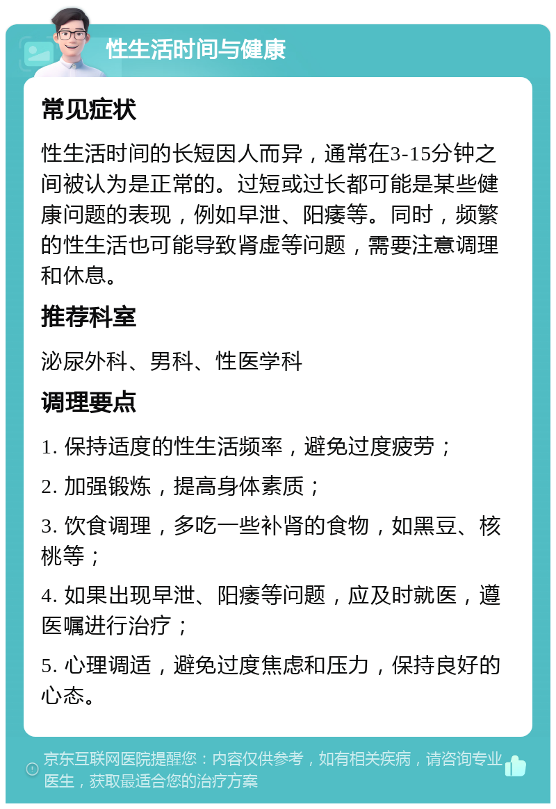 性生活时间与健康 常见症状 性生活时间的长短因人而异，通常在3-15分钟之间被认为是正常的。过短或过长都可能是某些健康问题的表现，例如早泄、阳痿等。同时，频繁的性生活也可能导致肾虚等问题，需要注意调理和休息。 推荐科室 泌尿外科、男科、性医学科 调理要点 1. 保持适度的性生活频率，避免过度疲劳； 2. 加强锻炼，提高身体素质； 3. 饮食调理，多吃一些补肾的食物，如黑豆、核桃等； 4. 如果出现早泄、阳痿等问题，应及时就医，遵医嘱进行治疗； 5. 心理调适，避免过度焦虑和压力，保持良好的心态。