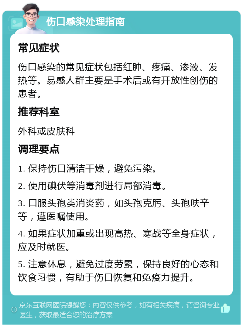 伤口感染处理指南 常见症状 伤口感染的常见症状包括红肿、疼痛、渗液、发热等。易感人群主要是手术后或有开放性创伤的患者。 推荐科室 外科或皮肤科 调理要点 1. 保持伤口清洁干燥，避免污染。 2. 使用碘伏等消毒剂进行局部消毒。 3. 口服头孢类消炎药，如头孢克肟、头孢呋辛等，遵医嘱使用。 4. 如果症状加重或出现高热、寒战等全身症状，应及时就医。 5. 注意休息，避免过度劳累，保持良好的心态和饮食习惯，有助于伤口恢复和免疫力提升。