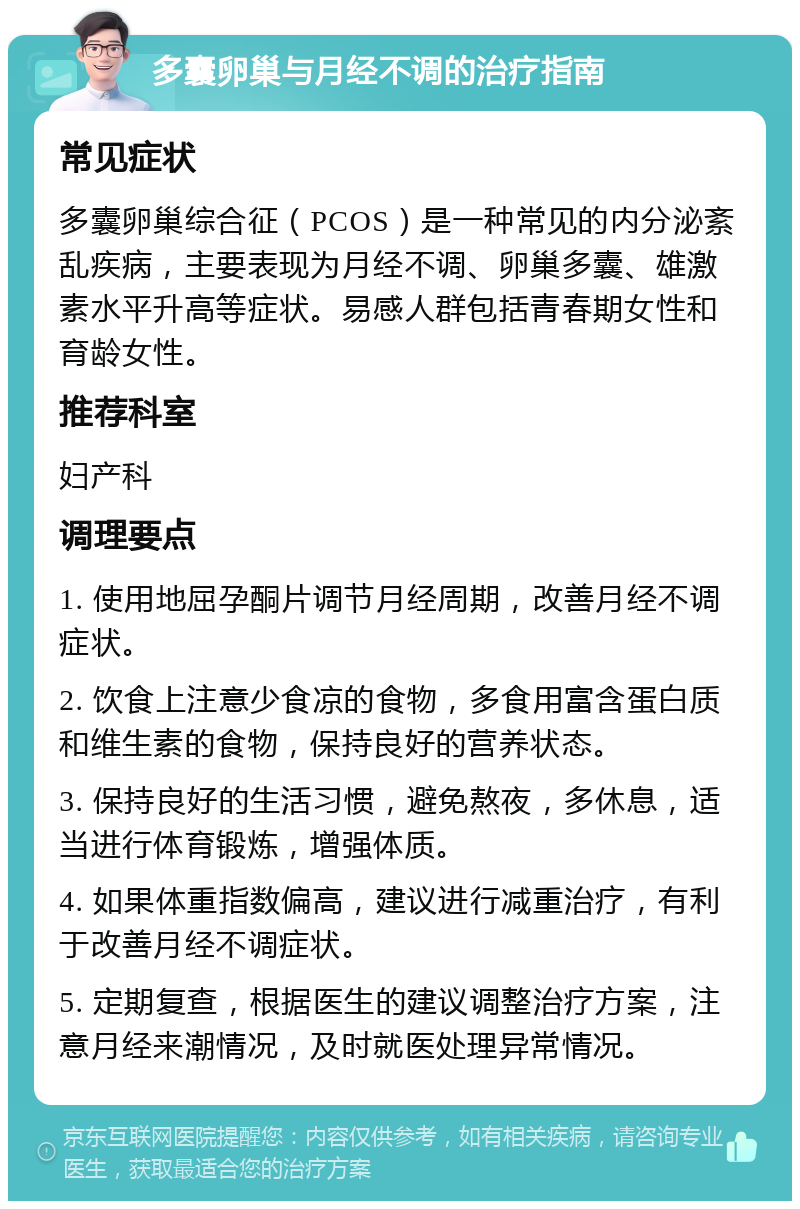 多囊卵巢与月经不调的治疗指南 常见症状 多囊卵巢综合征（PCOS）是一种常见的内分泌紊乱疾病，主要表现为月经不调、卵巢多囊、雄激素水平升高等症状。易感人群包括青春期女性和育龄女性。 推荐科室 妇产科 调理要点 1. 使用地屈孕酮片调节月经周期，改善月经不调症状。 2. 饮食上注意少食凉的食物，多食用富含蛋白质和维生素的食物，保持良好的营养状态。 3. 保持良好的生活习惯，避免熬夜，多休息，适当进行体育锻炼，增强体质。 4. 如果体重指数偏高，建议进行减重治疗，有利于改善月经不调症状。 5. 定期复查，根据医生的建议调整治疗方案，注意月经来潮情况，及时就医处理异常情况。