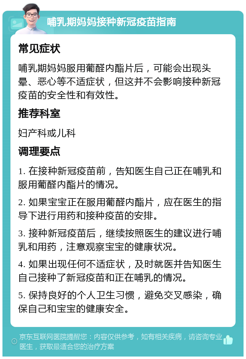 哺乳期妈妈接种新冠疫苗指南 常见症状 哺乳期妈妈服用葡醛内酯片后，可能会出现头晕、恶心等不适症状，但这并不会影响接种新冠疫苗的安全性和有效性。 推荐科室 妇产科或儿科 调理要点 1. 在接种新冠疫苗前，告知医生自己正在哺乳和服用葡醛内酯片的情况。 2. 如果宝宝正在服用葡醛内酯片，应在医生的指导下进行用药和接种疫苗的安排。 3. 接种新冠疫苗后，继续按照医生的建议进行哺乳和用药，注意观察宝宝的健康状况。 4. 如果出现任何不适症状，及时就医并告知医生自己接种了新冠疫苗和正在哺乳的情况。 5. 保持良好的个人卫生习惯，避免交叉感染，确保自己和宝宝的健康安全。