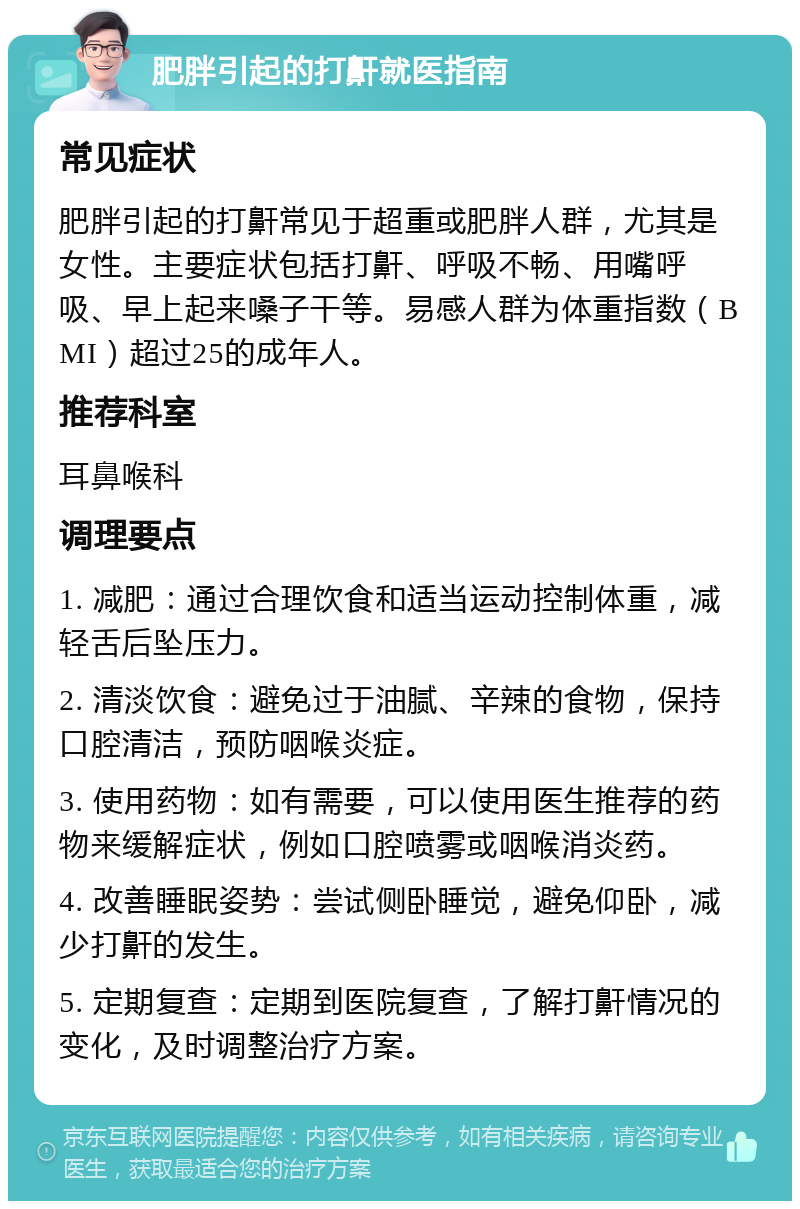 肥胖引起的打鼾就医指南 常见症状 肥胖引起的打鼾常见于超重或肥胖人群，尤其是女性。主要症状包括打鼾、呼吸不畅、用嘴呼吸、早上起来嗓子干等。易感人群为体重指数（BMI）超过25的成年人。 推荐科室 耳鼻喉科 调理要点 1. 减肥：通过合理饮食和适当运动控制体重，减轻舌后坠压力。 2. 清淡饮食：避免过于油腻、辛辣的食物，保持口腔清洁，预防咽喉炎症。 3. 使用药物：如有需要，可以使用医生推荐的药物来缓解症状，例如口腔喷雾或咽喉消炎药。 4. 改善睡眠姿势：尝试侧卧睡觉，避免仰卧，减少打鼾的发生。 5. 定期复查：定期到医院复查，了解打鼾情况的变化，及时调整治疗方案。