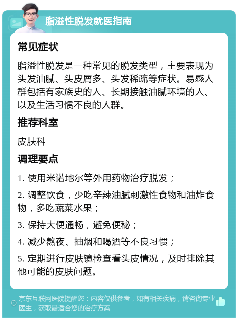 脂溢性脱发就医指南 常见症状 脂溢性脱发是一种常见的脱发类型，主要表现为头发油腻、头皮屑多、头发稀疏等症状。易感人群包括有家族史的人、长期接触油腻环境的人、以及生活习惯不良的人群。 推荐科室 皮肤科 调理要点 1. 使用米诺地尔等外用药物治疗脱发； 2. 调整饮食，少吃辛辣油腻刺激性食物和油炸食物，多吃蔬菜水果； 3. 保持大便通畅，避免便秘； 4. 减少熬夜、抽烟和喝酒等不良习惯； 5. 定期进行皮肤镜检查看头皮情况，及时排除其他可能的皮肤问题。