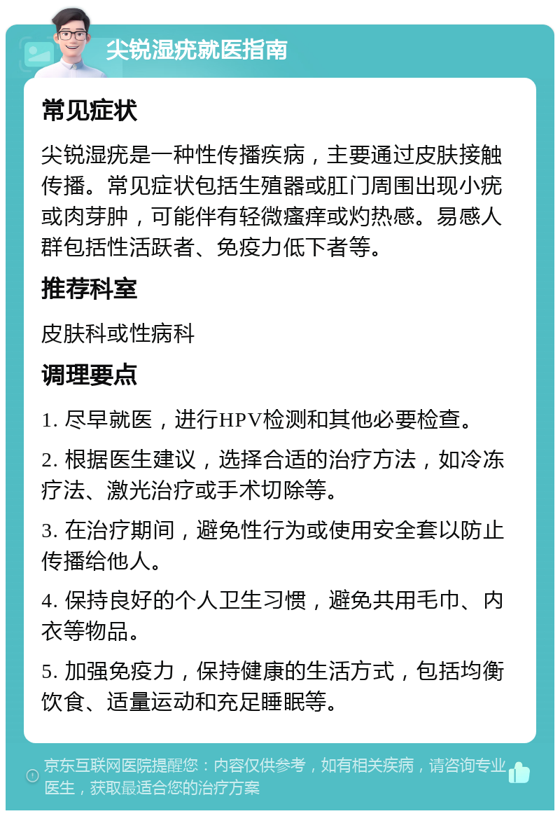 尖锐湿疣就医指南 常见症状 尖锐湿疣是一种性传播疾病，主要通过皮肤接触传播。常见症状包括生殖器或肛门周围出现小疣或肉芽肿，可能伴有轻微瘙痒或灼热感。易感人群包括性活跃者、免疫力低下者等。 推荐科室 皮肤科或性病科 调理要点 1. 尽早就医，进行HPV检测和其他必要检查。 2. 根据医生建议，选择合适的治疗方法，如冷冻疗法、激光治疗或手术切除等。 3. 在治疗期间，避免性行为或使用安全套以防止传播给他人。 4. 保持良好的个人卫生习惯，避免共用毛巾、内衣等物品。 5. 加强免疫力，保持健康的生活方式，包括均衡饮食、适量运动和充足睡眠等。